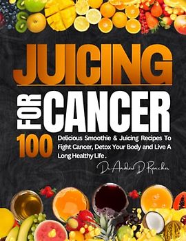 Juicing For Cancer: 100 Delicious Smoothie & Juicing Recipes to Fight Cancer, Detox Your Body and Live a Long Healthy Life.