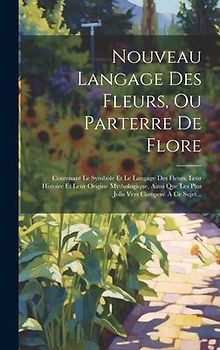 Nouveau Langage Des Fleurs, Ou Parterre De Flore: Contenant Le Symbole Et Le Langage Des Fleurs, Leur Histoire Et Leur Origine Mythologique, Ainsi Que