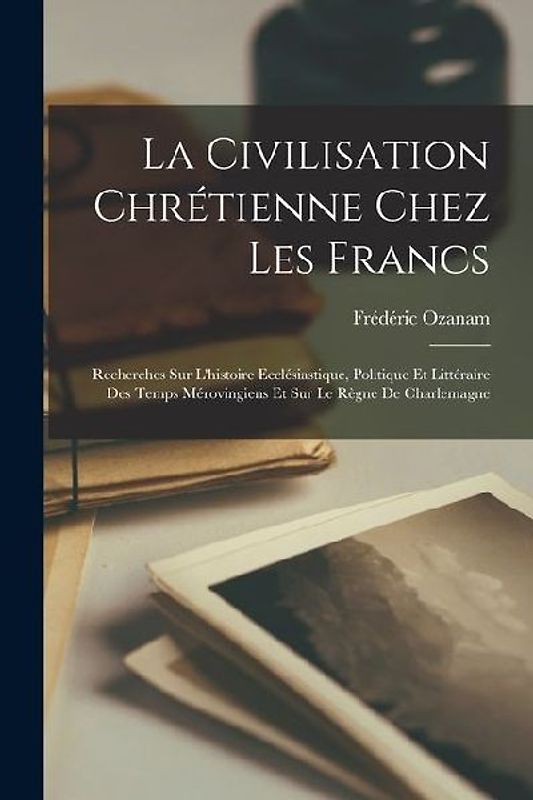 La Civilisation Chrétienne Chez Les Francs: Recherches Sur L'histoire Ecclésiastique, Politique Et Littéraire Des Temps Mérovingiens Et Sur Le Règne D