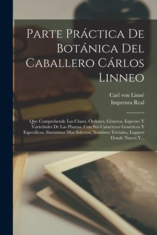 Parte Práctica De Botánica Del Caballero Cárlos Linneo: Que Comprehende Las Clases, Órdenes, Géneros, Especies Y Variedades De Las Plantas, Con Sus Ca