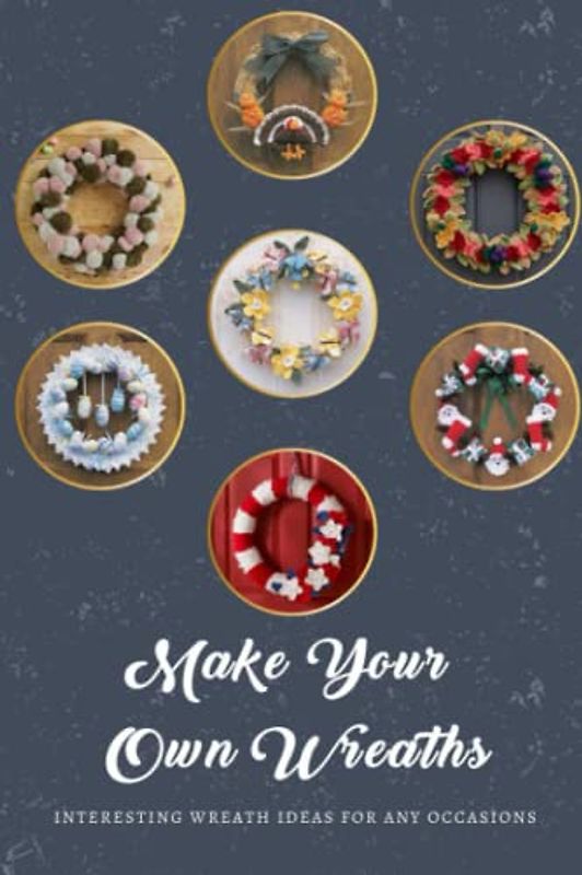 Make Your Own Wreaths: Interesting Wreath Ideas for Any Occasions: Crafting Unique Wreaths to Celebrate Every Season and Event