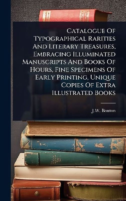 Catalogue Of Typographical Rarities And Literary Treasures, Embracing Illuminated Manuscripts And Books Of Hours, Fine Specimens Of Early Printing, Unique Copies Of Extra Illustrated Books