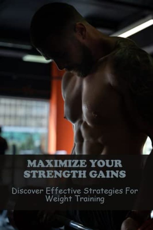 Maximize Your Strength Gains: Discover Effective Strategies For Weight Training
