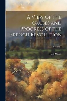 A View of the Causes and Progress of the French Revolution; Volume 1