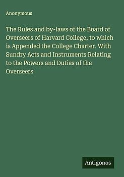 The Rules and by-laws of the Board of Overseers of Harvard College, to which is Appended the College Charter. With Sundry Acts and Instruments Relating to the Powers and Duties of the Overseers