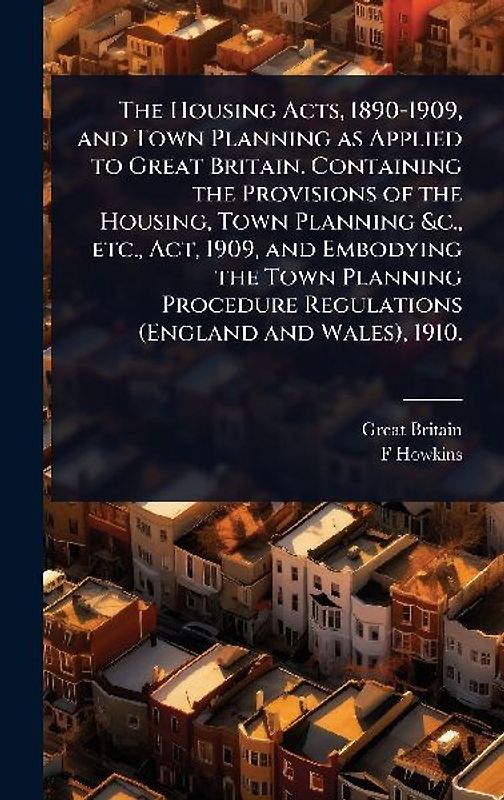 The Housing Acts, 1890-1909, and Town Planning as Applied to Great Britain. Containing the Provisions of the Housing, Town Planning &c., etc., Act, 1909, and Embodying the Town Planning Procedure Regulations (England and Wales), 1910.