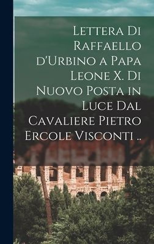 Lettera di Raffaello d'Urbino a papa Leone X. di nuovo posta in luce dal cavaliere Pietro Ercole Visconti ..
