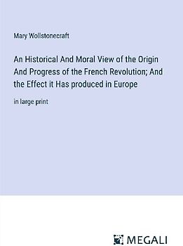 An Historical And Moral View of the Origin And Progress of the French Revolution; And the Effect it Has produced in Europe