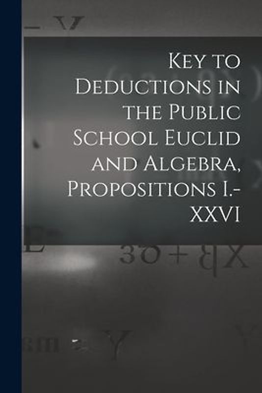 Key to Deductions in the Public School Euclid and Algebra, Propositions I.-XXVI [microform]