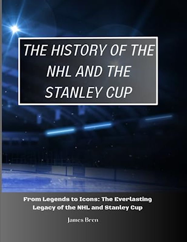 The History of The NHL And The Stanley Cup: From Legends to Icons: The Everlasting Legacy of the NHL and Stanley Cup