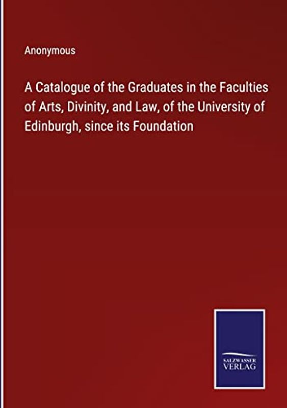 A Catalogue of the Graduates in the Faculties of Arts, Divinity, and Law, of the University of Edinburgh, since its Foundation