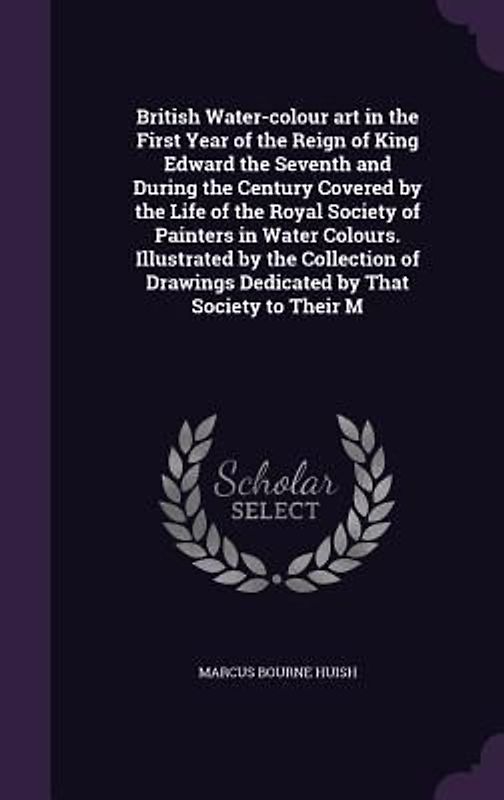 British Water-colour art in the First Year of the Reign of King Edward the Seventh and During the Century Covered by the Life of the Royal Society of Painters in Water Colours. Illustrated by the Collection of Drawings Dedicated by That Society to Their M