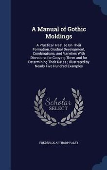 A Manual of Gothic Moldings: A Practical Treatise On Their Formation, Gradual Development, Combinations, and Varieties With Directions for Copying