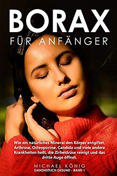 Borax für Anfänger: Wie ein natürliches Mineral deinen Körper entgiftet, Arthrose, Osteoporose, Candida und viele andere Krankheiten heilt, deine Sexualhormone steigert und dein drittes Auge öffnet.