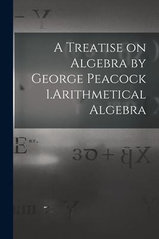 A Treatise on Algebra by George Peacock 1.Arithmetical Algebra