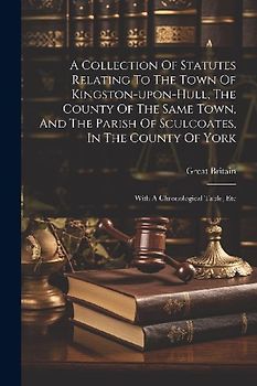 A Collection Of Statutes Relating To The Town Of Kingston-upon-hull, The County Of The Same Town, And The Parish Of Sculcoates, In The County Of York