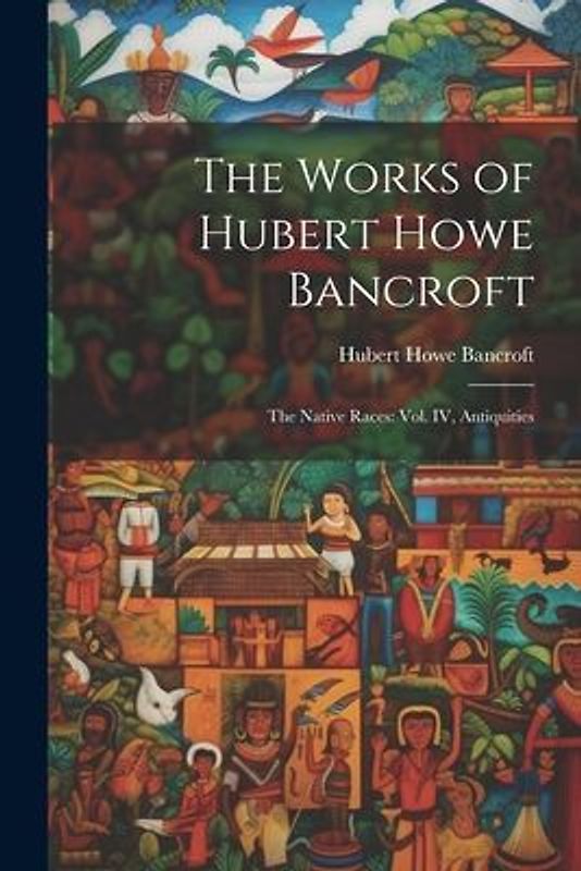 The Works of Hubert Howe Bancroft: The Native Races: vol. IV, Antiquities