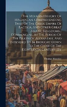 The Modern History Of Hindostan, Comprehending That Of The Greek Empire Of Bactria, And Other Great Asiatic Kingdoms... Commencing At The Period Of The Death Of Alexander, And Intended To Be Brought Down To The Close Of The Eighteenth Century [by