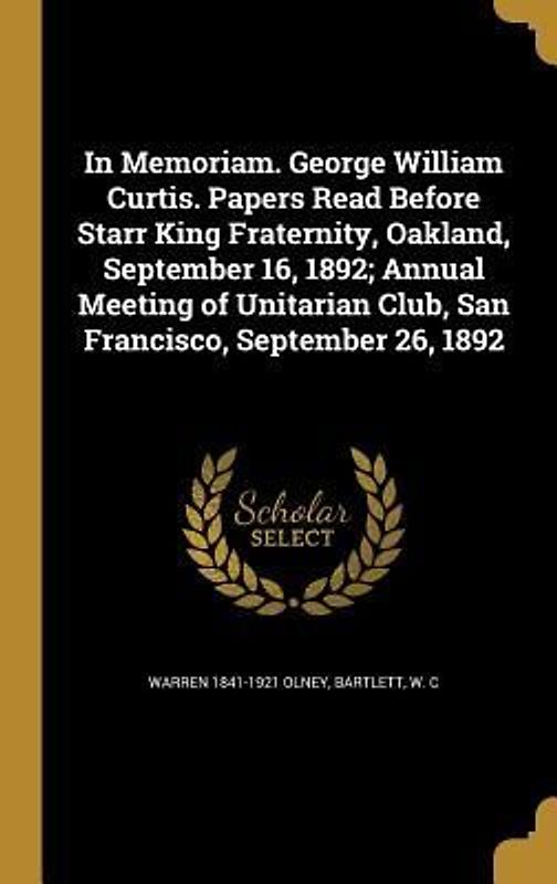 In Memoriam. George William Curtis. Papers Read Before Starr King Fraternity, Oakland, September 16, 1892; Annual Meeting of Unitarian Club, San Francisco, September 26, 1892
