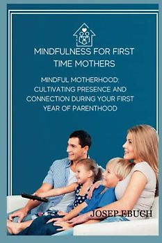 mindfulness for first time mothers: Mindful Motherhood: Cultivating Presence and Connection During Your First Year of Parenthood
