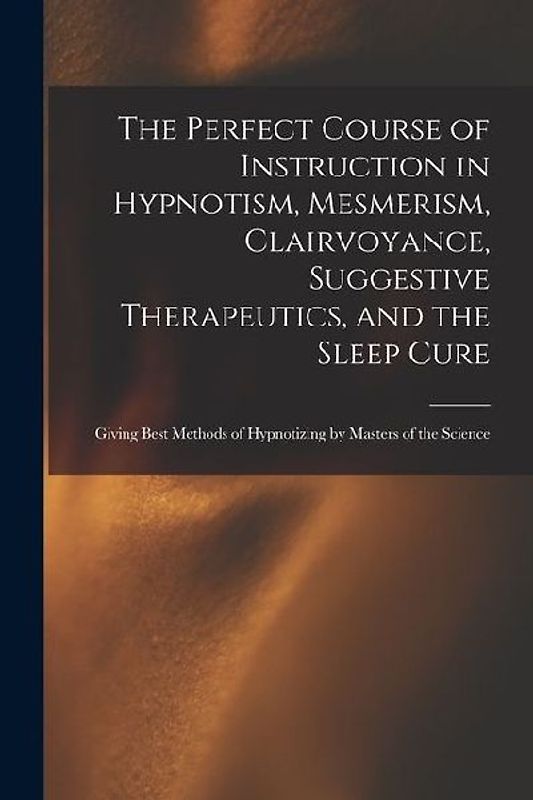 The Perfect Course of Instruction in Hypnotism, Mesmerism, Clairvoyance, Suggestive Therapeutics, and the Sleep Cure: Giving Best Methods of Hypnotizi