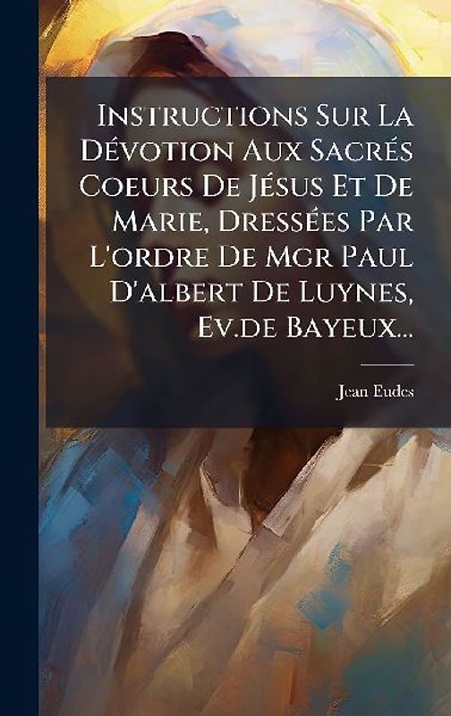 Instructions Sur La DÃ(c)votion Aux SacrÃ(c)s Coeurs De JÃ(c)sus Et De Marie, DressÃ(c)es Par L'ordre De Mgr Paul D'albert De Luynes, Ev.de Bayeux...