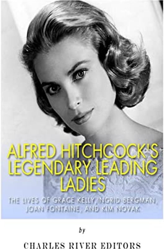 Alfred Hitchcock’s Legendary Leading Ladies: The Lives of Grace Kelly, Ingrid Bergman, Joan Fontaine, and Kim Novak