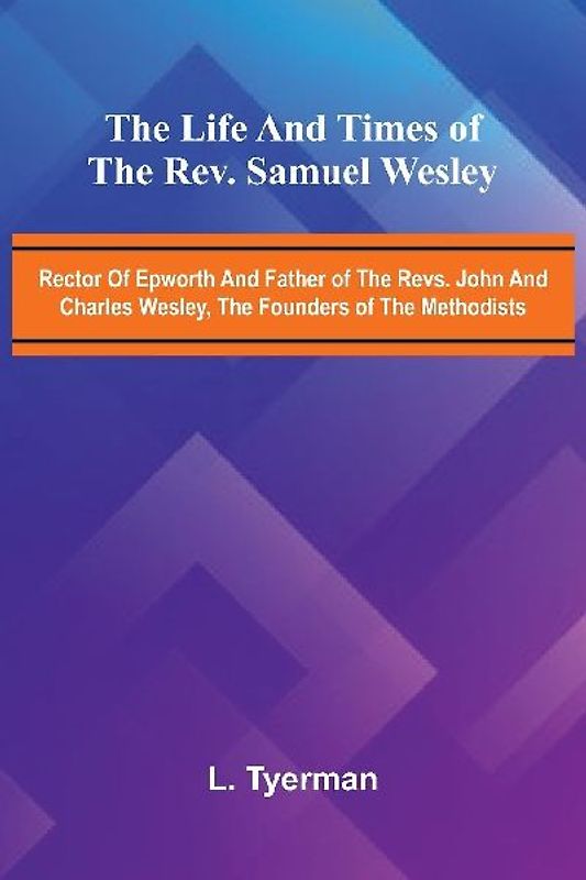 The life and times of the Rev. Samuel Wesley; Rector of Epworth and father of the Revs. John and Charles Wesley, the founders of the Methodists