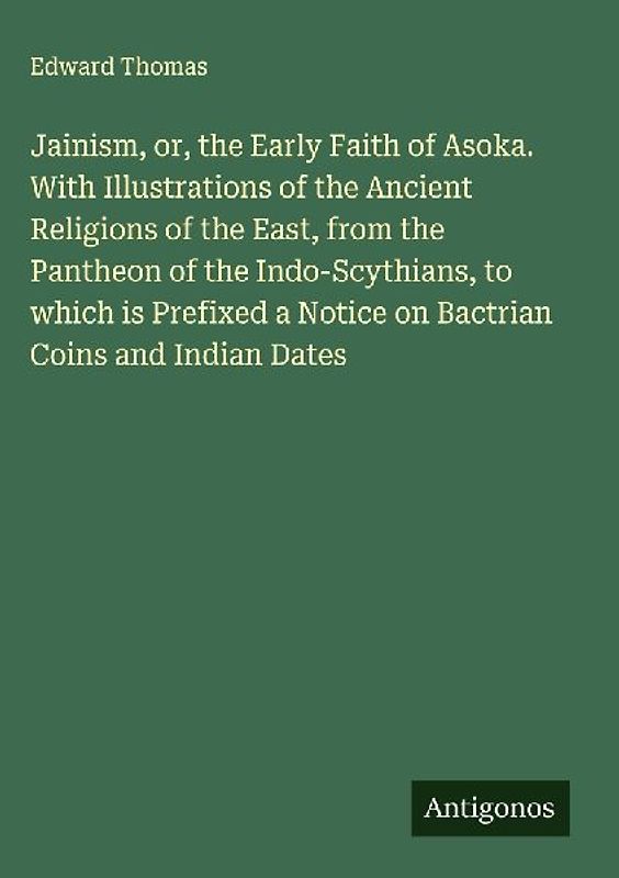 Jainism, or, the Early Faith of Asoka. With Illustrations of the Ancient Religions of the East, from the Pantheon of the Indo-Scythians, to which is Prefixed a Notice on Bactrian Coins and Indian Dates