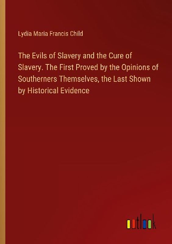 The Evils of Slavery and the Cure of Slavery. The First Proved by the Opinions of Southerners Themselves, the Last Shown by Historical Evidence