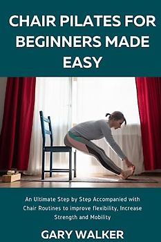 CHAIR PILATES FOR BEGINNERS MADE EASY: An Ultimate Step by Step Accompanied with Chair Routines to improve flexibility, Increase Strength and Mobility