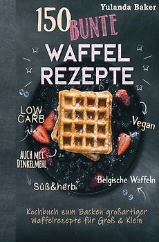 150 bunte Waffel Rezepte: Low Carb, Vegan, auch mit Dinkelmehl, Belgische Waffeln, süß &amp; herb Kochbuch zum Backen großartiger Waffelrezepte für Groß &amp; Klein