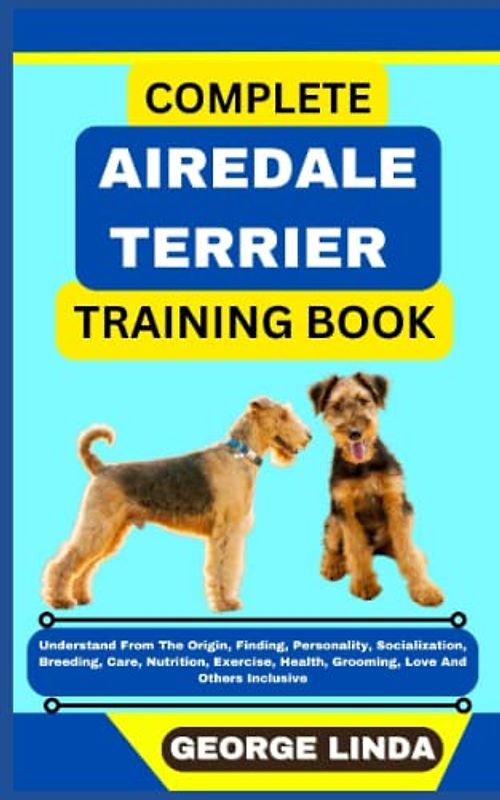 COMPLETE AIREDALE TERRIER TRAINING BOOK: Understand From The Origin, Finding, Personality, Socialization, Breeding, Care, Nutrition, Exercise, Health, Grooming, Love And Others Inclusive