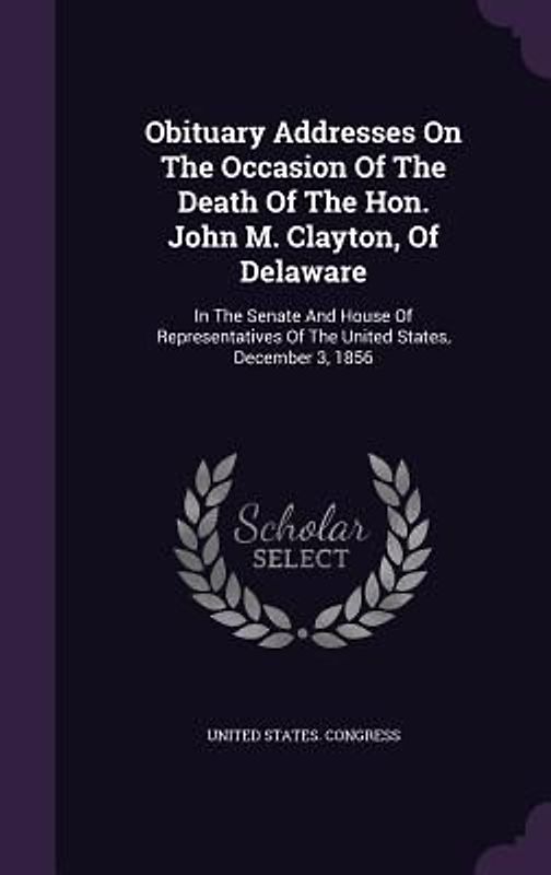 Obituary Addresses On The Occasion Of The Death Of The Hon. John M. Clayton, Of Delaware: In The Senate And House Of Representatives Of The United Sta