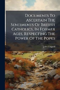 Documents To Ascertain The Sentiments Of British Catholics, In Former Ages, Respecting The Power Of The Popes