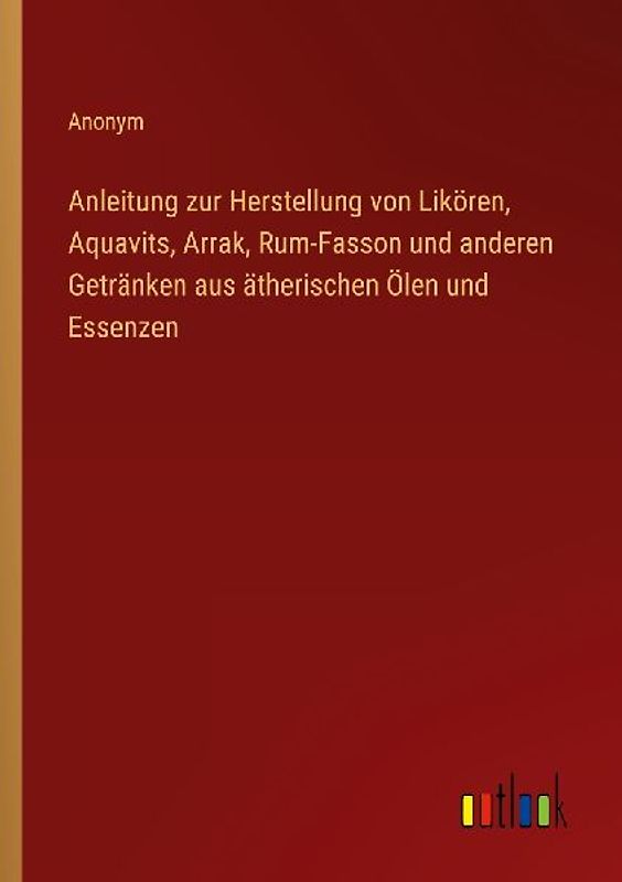 Anleitung zur Herstellung von Likören, Aquavits, Arrak, Rum-Fasson und anderen Getränken aus ätherischen Ölen und Essenzen