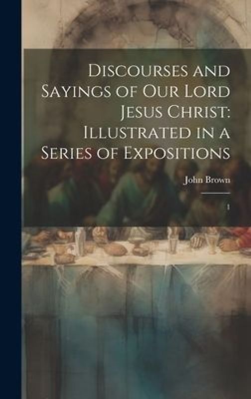 Discourses and Sayings of our Lord Jesus Christ: Illustrated in a Series of Expositions: 1