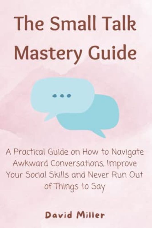 The Small Talk Mastery Guide: A Practical Guide on How to Navigate Awkward Conversations, Improve Your Social Skills and Never Run Out of Things to Say