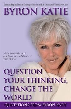Question Your Thinking, Change The World: Quotations from Byron Katie