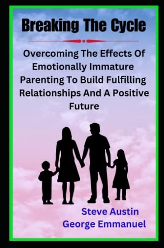 Breaking The Cycle: Overcoming The Effects Of Emotionally Immature Parenting To Build Fulfilling Relationships And A Positive Future -Healing The Adult Children Of Emotionally Immature Parents
