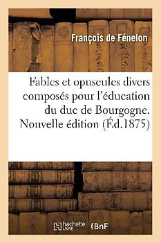 Fables Et Opuscules Divers Composés Pour l'Éducation Du Duc de Bourgogne. Nouvelle Édition