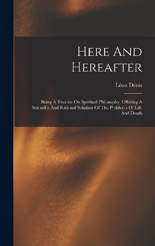 Here And Hereafter: Being A Treatise On Spiritual Philosophy, Offering A Scientific And Rational Solution Of The Problems Of Life And Deat