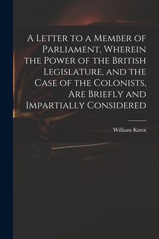 A Letter to a Member of Parliament, Wherein the Power of the British Legislature, and the Case of the Colonists, Are Briefly and Impartially Considere