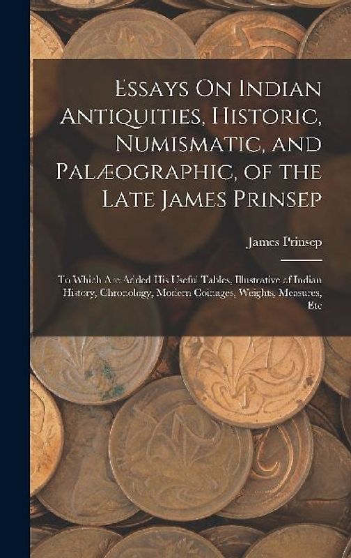 Essays On Indian Antiquities, Historic, Numismatic, and Palæographic, of the Late James Prinsep: To Which Are Added His Useful Tables, Illustrative of