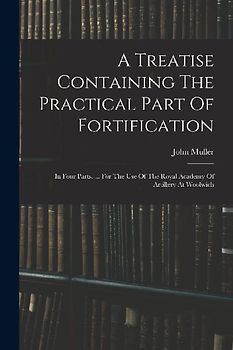 A Treatise Containing The Practical Part Of Fortification: In Four Parts. ... For The Use Of The Royal Academy Of Artillery At Woolwich