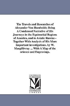 The Travels and Researches of Alexander Von Humboldt; Being A Condensed Narrative of His Journeys in the Equinoctial Regions of America, and in Asiati