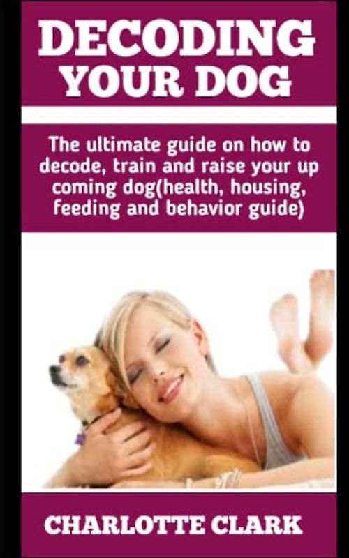 DECODING YOUR DOG: The Ultimate Guide On How To Decode, Train And Raise Your Up Coming Dog (Health, Housing, Feeding And Behavior Guide)