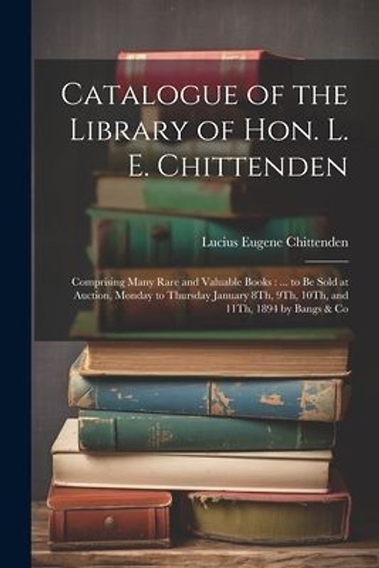 Catalogue of the Library of Hon. L. E. Chittenden: Comprising Many Rare and Valuable Books: ... to Be Sold at Auction, Monday to Thursday January 8Th,