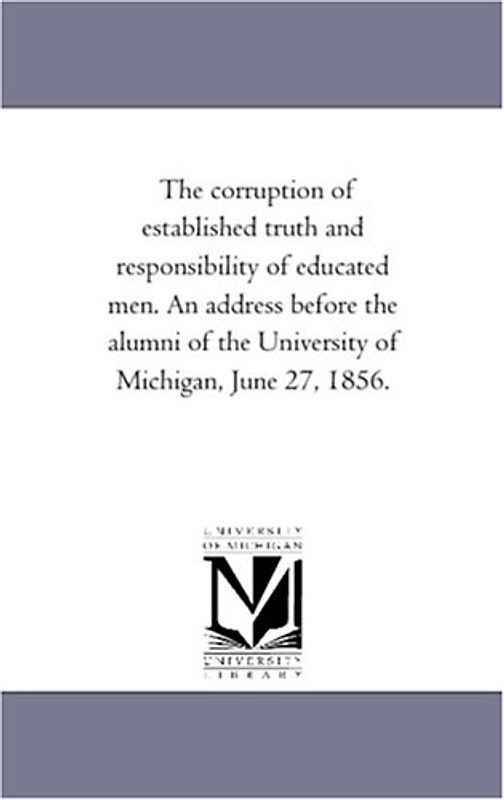 The corruption of established truth and responsibility of educated men. An address before the alumni of the University of Michigan, June 27, 1856.
