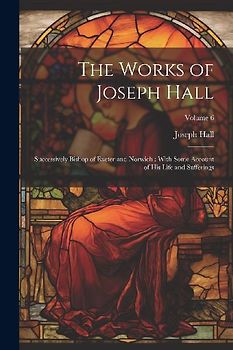The Works of Joseph Hall: Successively Bishop of Exeter and Norwich: With Some Account of His Life and Sufferings; Volume 6